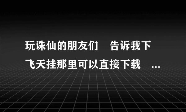 玩诛仙的朋友们　告诉我下　飞天挂那里可以直接下载　　直接用　　　要快啊