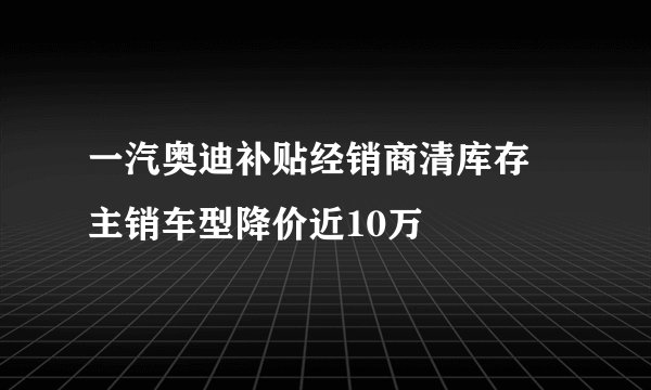一汽奥迪补贴经销商清库存 主销车型降价近10万