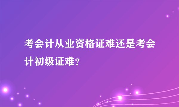 考会计从业资格证难还是考会计初级证难？