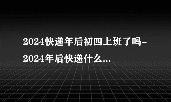 2024快递年后初四上班了吗-2024年后快递什么时候营业