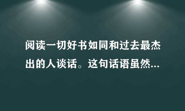 阅读一切好书如同和过去最杰出的人谈话。这句话语虽然很短，但令我浮想联翩
