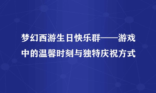梦幻西游生日快乐群——游戏中的温馨时刻与独特庆祝方式