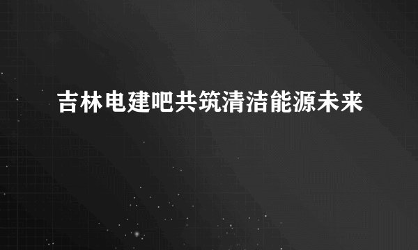 吉林电建吧共筑清洁能源未来