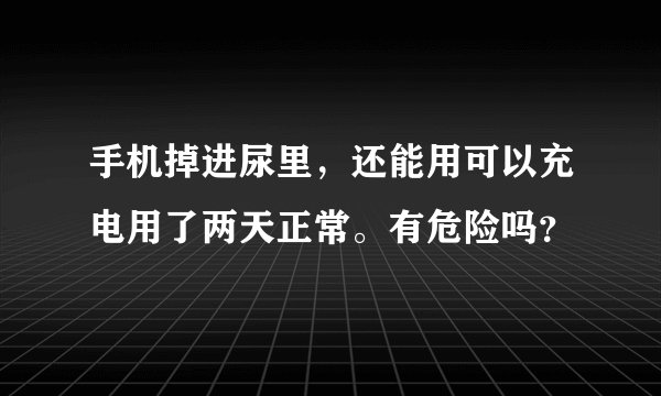 手机掉进尿里，还能用可以充电用了两天正常。有危险吗？