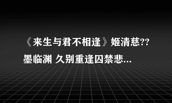 《来生与君不相逢》姬清慈??墨临渊 久别重逢囚禁悲剧虐恋??女主死了