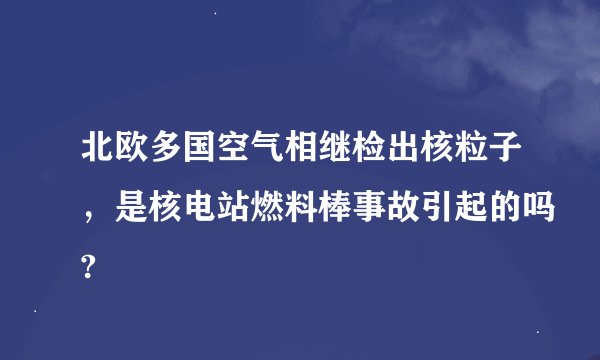 北欧多国空气相继检出核粒子，是核电站燃料棒事故引起的吗?