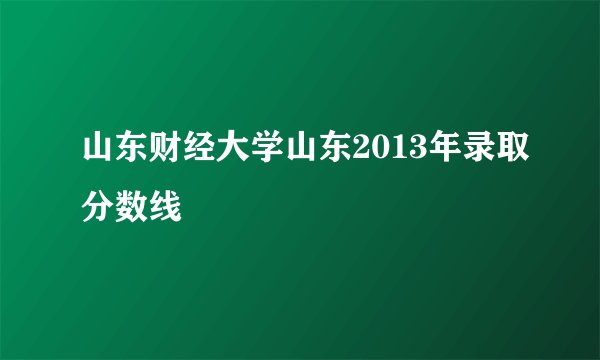 山东财经大学山东2013年录取分数线