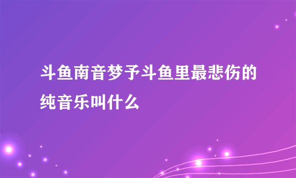 斗鱼南音梦予斗鱼里最悲伤的纯音乐叫什么