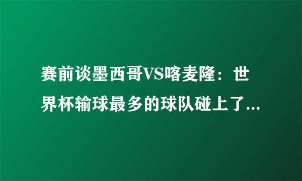 赛前谈墨西哥VS喀麦隆：世界杯输球最多的球队碰上了只赢过一场的球队