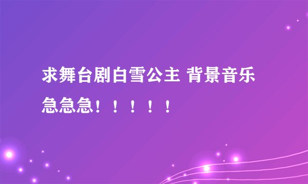 求舞台剧白雪公主 背景音乐 急急急！！！！！