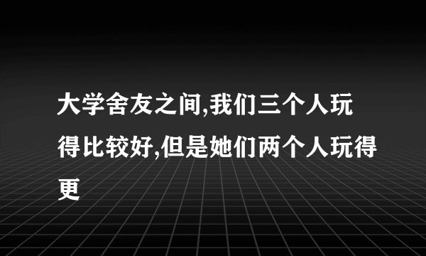 大学舍友之间,我们三个人玩得比较好,但是她们两个人玩得更