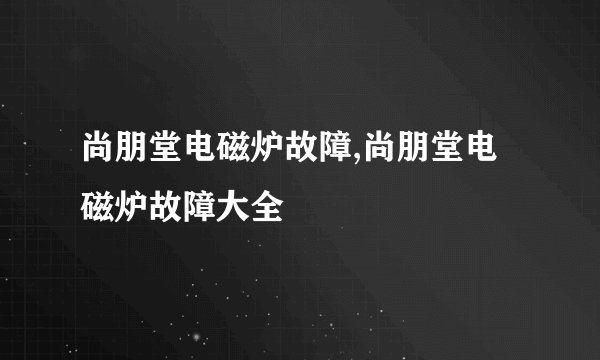 尚朋堂电磁炉故障,尚朋堂电磁炉故障大全