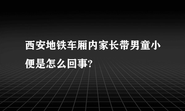 西安地铁车厢内家长带男童小便是怎么回事?
