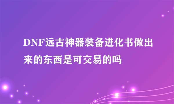 DNF远古神器装备进化书做出来的东西是可交易的吗