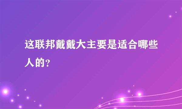 这联邦戴戴大主要是适合哪些人的？