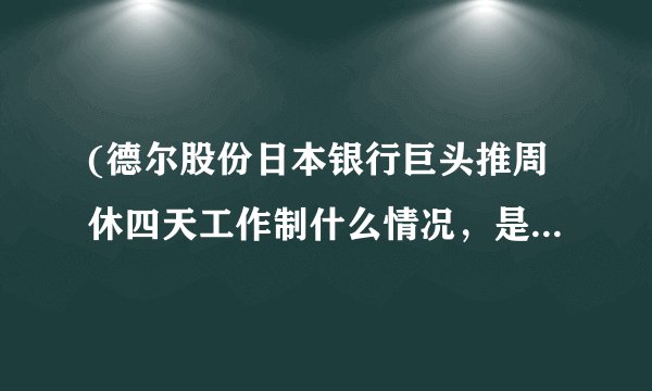 (德尔股份日本银行巨头推周休四天工作制什么情况，是福利还是要减少工资
