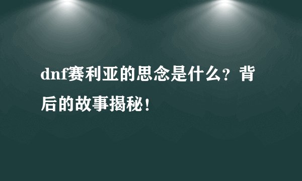 dnf赛利亚的思念是什么?背后的故事揭秘!