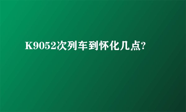 K9052次列车到怀化几点?