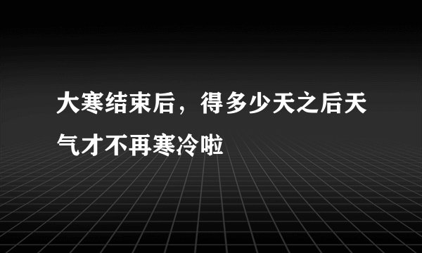 大寒结束后，得多少天之后天气才不再寒冷啦