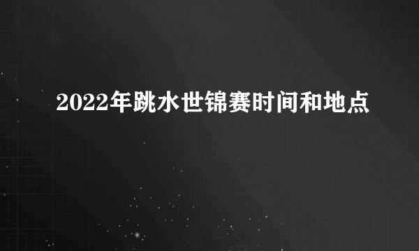2022年跳水世锦赛时间和地点