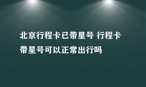 北京行程卡已带星号 行程卡带星号可以正常出行吗