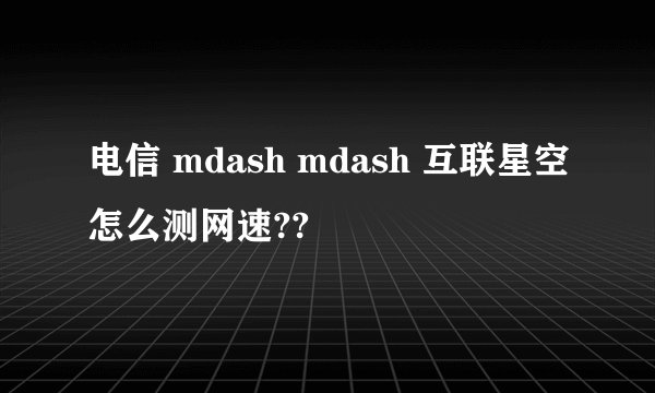 电信 mdash mdash 互联星空怎么测网速??