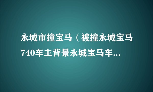 永城市撞宝马（被撞永城宝马740车主背景永城宝马车主身份局长吗）