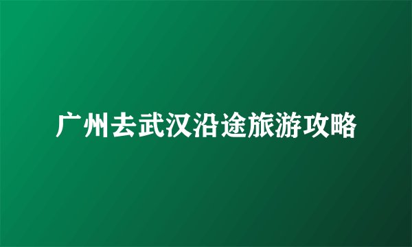 广州去武汉沿途旅游攻略
