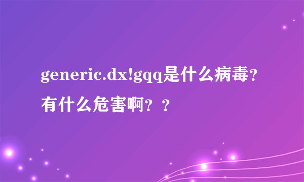 generic.dx!gqq是什么病毒？有什么危害啊？？