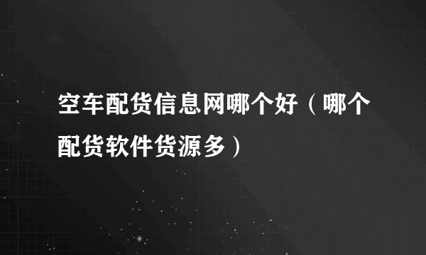 空车配货信息网哪个好(哪个配货软件货源多)