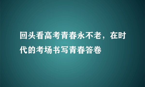 回头看高考青春永不老，在时代的考场书写青春答卷
