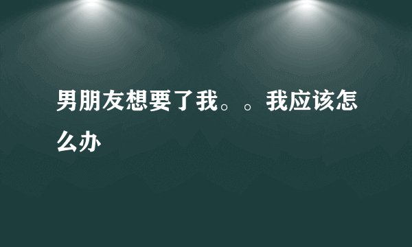 男朋友想要了我。。我应该怎么办