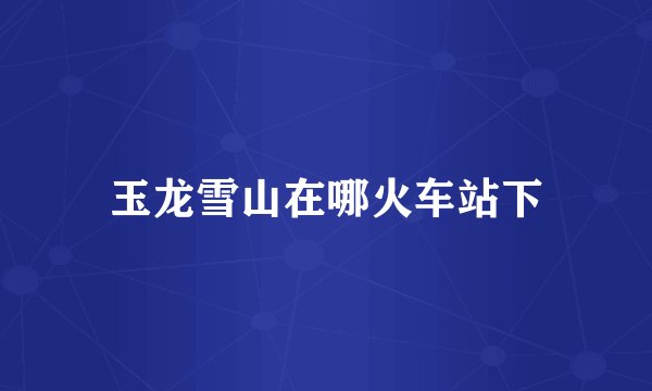 玉龙雪山在哪火车站下