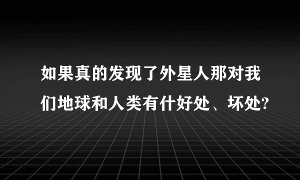 如果真的发现了外星人那对我们地球和人类有什好处、坏处?