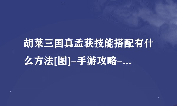 胡莱三国真孟获技能搭配有什么方法[图]-手游攻略-游戏鸟手游网