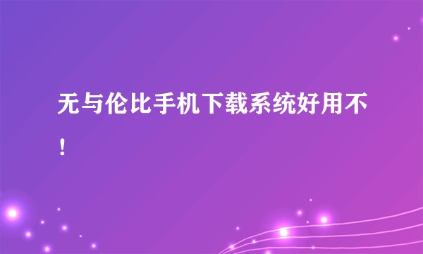 无与伦比手机下载系统好用不！