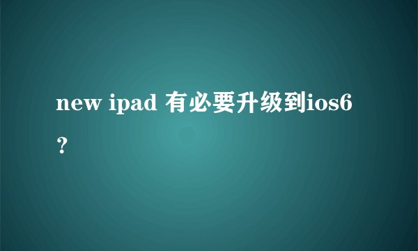new ipad 有必要升级到ios6？