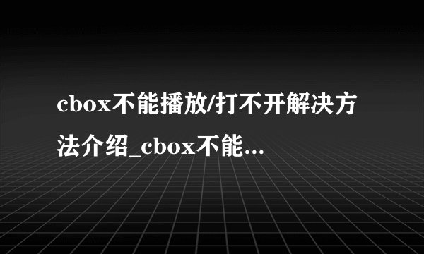 cbox不能播放/打不开解决方法介绍_cbox不能播放/打不开解决方法是什么