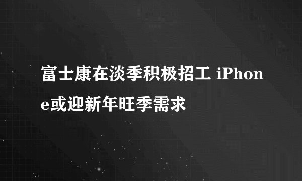 富士康在淡季积极招工 iPhone或迎新年旺季需求