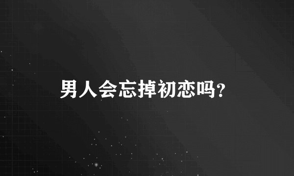 男人会忘掉初恋吗?