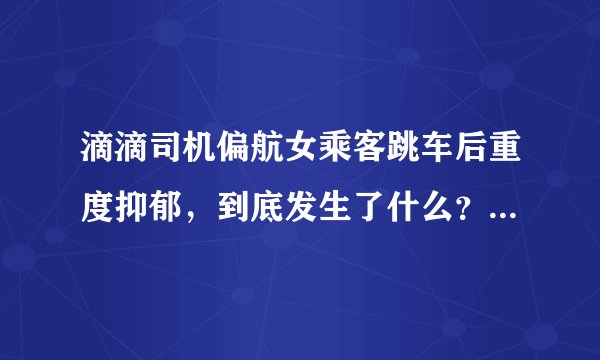 滴滴司机偏航女乘客跳车后重度抑郁，到底发生了什么？为何女乘客会抑郁？