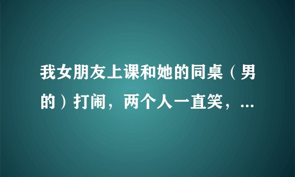 我女朋友上课和她的同桌（男的）打闹，两个人一直笑，我算什么东西，她看都不看我一眼，我怕影响她学习分