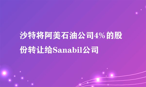 沙特将阿美石油公司4%的股份转让给Sanabil公司