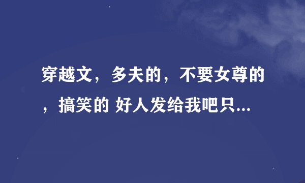 穿越文，多夫的，不要女尊的，搞笑的 好人发给我吧只要名字就行了