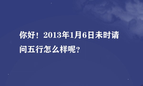 你好！2013年1月6日未时请问五行怎么样呢？