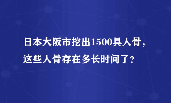 日本大阪市挖出1500具人骨，这些人骨存在多长时间了？
