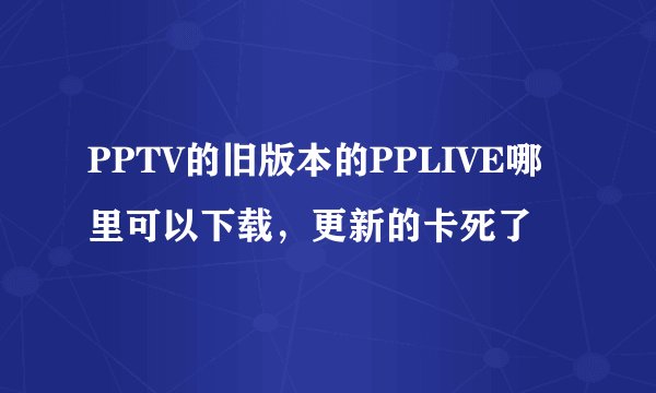 PPTV的旧版本的PPLIVE哪里可以下载,更新的卡死了