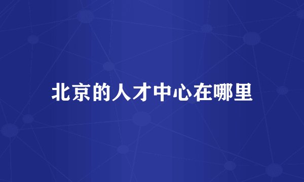 北京的人才中心在哪里