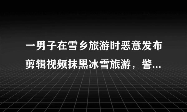 一男子在雪乡旅游时恶意发布剪辑视频抹黑冰雪旅游，警方通报：行拘