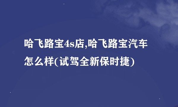 哈飞路宝4s店,哈飞路宝汽车怎么样(试驾全新保时捷)